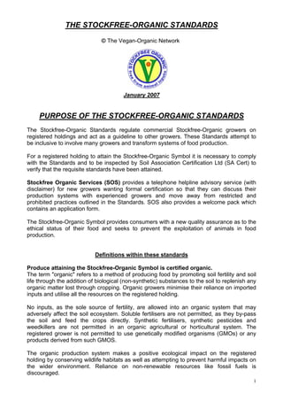 THE STOCKFREE-ORGANIC STANDARDS
© The Vegan-Organic Network

January 2007

PURPOSE OF THE STOCKFREE-ORGANIC STANDARDS
The Stockfree-Organic Standards regulate commercial Stockfree-Organic growers on
registered holdings and act as a guideline to other growers. These Standards attempt to
be inclusive to involve many growers and transform systems of food production.
For a registered holding to attain the Stockfree-Organic Symbol it is necessary to comply
with the Standards and to be inspected by Soil Association Certification Ltd (SA Cert) to
verify that the requisite standards have been attained.
Stockfree Organic Services (SOS) provides a telephone helpline advisory service (with
disclaimer) for new growers wanting formal certification so that they can discuss their
production systems with experienced growers and move away from restricted and
prohibited practices outlined in the Standards. SOS also provides a welcome pack which
contains an application form.
The Stockfree-Organic Symbol provides consumers with a new quality assurance as to the
ethical status of their food and seeks to prevent the exploitation of animals in food
production.

Definitions within these standards
Produce attaining the Stockfree-Organic Symbol is certified organic.
The term "organic" refers to a method of producing food by promoting soil fertility and soil
life through the addition of biological (non-synthetic) substances to the soil to replenish any
organic matter lost through cropping. Organic growers minimise their reliance on imported
inputs and utilise all the resources on the registered holding.
No inputs, as the sole source of fertility, are allowed into an organic system that may
adversely affect the soil ecosystem. Soluble fertilisers are not permitted, as they by-pass
the soil and feed the crops directly. Synthetic fertilisers, synthetic pesticides and
weedkillers are not permitted in an organic agricultural or horticultural system. The
registered grower is not permitted to use genetically modified organisms (GMOs) or any
products derived from such GMOS.
The organic production system makes a positive ecological impact on the registered
holding by conserving wildlife habitats as well as attempting to prevent harmful impacts on
the wider environment. Reliance on non-renewable resources like fossil fuels is
discouraged.
1

 