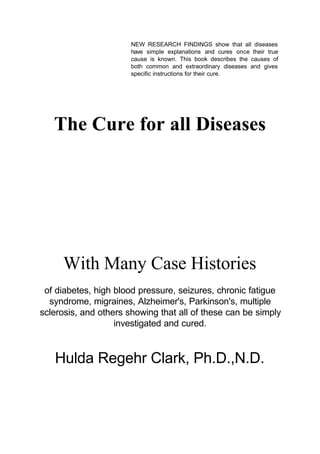NEW RESEARCH FINDINGS show that all diseases
have simple explanations and cures once their true
cause is known. This book describes the causes of
both common and extraordinary diseases and gives
specific instructions for their cure.

The Cure for all Diseases

With Many Case Histories
of diabetes, high blood pressure, seizures, chronic fatigue
syndrome, migraines, Alzheimer's, Parkinson's, multiple
sclerosis, and others showing that all of these can be simply
investigated and cured.

Hulda Regehr Clark, Ph.D.,N.D.

 
