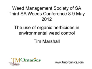 Weed Management Society of SA
Third SA Weeds Conference 8-9 May
2012
The use of organic herbicides in
environmental weed control
Tim Marshall

www.tmorganics.com

 
