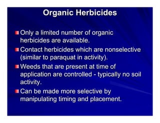 Organic Herbicides
Only a limited number of organic
herbicides are available.
Contact herbicides which are nonselective
(similar to paraquat in activity).
Weeds that are present at time of
application are controlled - typically no soil
activity.
Can be made more selective by
manipulating timing and placement.

 