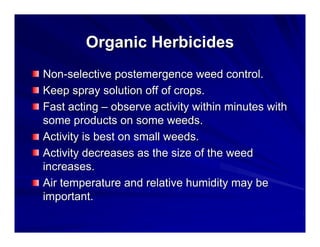 Organic Herbicides
Non-selective postemergence weed control.
Keep spray solution off of crops.
Fast acting – observe activity within minutes with
some products on some weeds.
Activity is best on small weeds.
Activity decreases as the size of the weed
increases.
Air temperature and relative humidity may be
important.

 