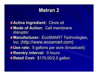 Matran 2
Active Ingredient: Clove oil
Mode of Action: Cell membrane
disruptor
Manufacturer: EcoSMART Technologies,
Inc. (http://www.ecosmart.com)
Use rate: 5 gallons per acre (broadcast)
Reentry interval: 0 hours
Retail Cost: $170.00/2.5 gallon

 