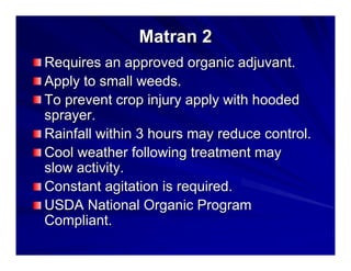 Matran 2
Requires an approved organic adjuvant.
Apply to small weeds.
To prevent crop injury apply with hooded
sprayer.
Rainfall within 3 hours may reduce control.
Cool weather following treatment may
slow activity.
Constant agitation is required.
USDA National Organic Program
Compliant.

 
