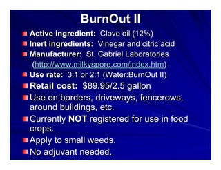 BurnOut II
Active ingredient: Clove oil (12%)
Inert ingredients: Vinegar and citric acid
Manufacturer: St. Gabriel Laboratories
(http://www.milkyspore.com/index.htm)
Use rate: 3:1 or 2:1 (Water:BurnOut II)

Retail cost: $89.95/2.5 gallon
Use on borders, driveways, fencerows,
around buildings, etc.
Currently NOT registered for use in food
crops.
Apply to small weeds.
No adjuvant needed.

 