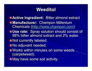 Weeditol
Active Ingredient: Bitter almond extract
Manufacturer: Champon Millenium
Chemicals (http://www.champon.com)
Use rate: Spray solution should consist of
98% bitter almond extract and 2% water.
Not currently labeled.
No adjuvant needed.
Works within minutes on some weeds
(carpetweed).
May have some soil activity.

 
