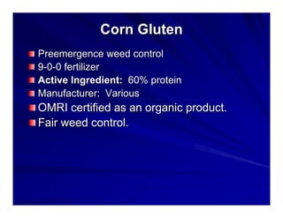 Corn Gluten
Preemergence weed control
9-0-0 fertilizer
Active Ingredient: 60% protein
Manufacturer: Various

OMRI certified as an organic product.
Fair weed control.

 