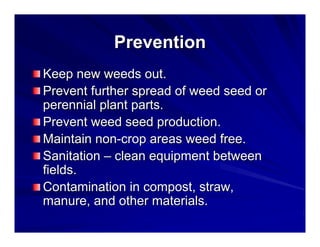 Prevention
Keep new weeds out.
Prevent further spread of weed seed or
perennial plant parts.
Prevent weed seed production.
Maintain non-crop areas weed free.
Sanitation – clean equipment between
fields.
Contamination in compost, straw,
manure, and other materials.

 