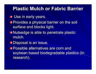 Plastic Mulch or Fabric Barrier
Use in early years.
Provides a physical barrier on the soil
surface and blocks light.
Nutsedge is able to penetrate plastic
mulch.
Disposal is an issue.
Possible alternatives are corn and
soybean based biodegradable plastics (In
research).

 