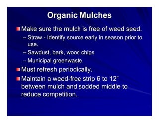 Organic Mulches
Make sure the mulch is free of weed seed.
– Straw - Identify source early in season prior to
use.
– Sawdust, bark, wood chips
– Municipal greenwaste

Must refresh periodically.
Maintain a weed-free strip 6 to 12”
between mulch and sodded middle to
reduce competition.

 