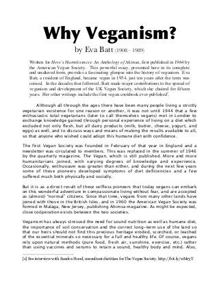 Why Veganism?
by Eva Batt (1908 – 1989)
Written for Here’s Harmlessness: An Anthology of Ahimsa, first published in 1964 by
the American Vegan Society. This powerful essay, presented here in its complete
and unaltered form, provides a fascinating glimpse into the history of veganism. Eva
Batt, a resident of England, became vegan in 1954, just ten years after the term was
coined. In the decades that followed, Batt made major contributions to the spread of
veganism and development of the UK Vegan Society, which she chaired for fifteen
years. Her other writings include the first vegan cookbook ever published1.
Although all through the ages there have been many people living a strictly
vegetarian existence for one reason or another, it was not until 1944 that a few
enthusiastic total vegetarians (later to call themselves vegans) met in London to
exchange knowledge gained through personal experience of living on a diet which
excluded not only flesh, but all dairy products (milk, butter, cheese, yogurt, and
eggs) as well, and to discuss ways and means of making the results available to all,
so that anyone who wished could adopt this humane diet with confidence.
The first Vegan Society was founded in February of that year in England and a
newsletter was circulated to members. This was replaced in the summer of 1946
by the quarterly magazine, The Vegan, which is still published. More and more
humanitarians joined, with varying degrees of knowledge and experience.
Occasionally, enthusiasm was greater than either, and during the next few years
some of these pioneers developed symptoms of diet deficiencies and a few
suffered much both physically and socially.
But it is as a direct result of these selfless pioneers that today vegans can embark
on this wonderful adventure in compassionate living without fear, and are accepted
as (almost) “normal” citizens. Since that time, vegans from many other lands have
joined with those in the British Isles, and in 1960 the American Vegan Society was
formed in Malaga, New Jersey, publishing Ahimsa magazine. As might be expected,
close coöperation exists between the two societies.
Veganism has always stressed the need for sound nutrition as well as humane diet,
the importance of soil conservation and the correct long-term use of the land so
that our heirs should not find this precious heritage eroded, scorched, or leached
of the essential minerals so necessary for a full and healthy life. Of course, vegans
rely upon natural methods (pure food, fresh air, sunshine, exercise, etc.) rather
than using vaccines and serums to retain a sound, healthy body and mind. Also,
[1] See interview with Sandra Hood, consultant dietitian for The Vegan Society. http://bit.ly/wMr3T

 