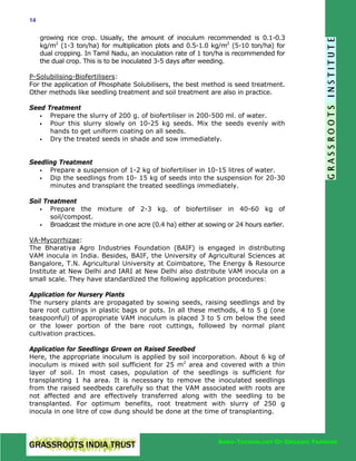 14

growing rice crop. Usually, the amount of inoculum recommended is 0.1-0.3
kg/m2 (1-3 ton/ha) for multiplication plots and 0.5-1.0 kg/m2 (5-10 ton/ha) for
dual cropping. In Tamil Nadu, an inoculation rate of 1 ton/ha is recommended for
the dual crop. This is to be inoculated 3-5 days after weeding.
P-Solubilising-Biofertilisers:
For the application of Phosphate Solubilisers, the best method is seed treatment.
Other methods like seedling treatment and soil treatment are also in practice.
Seed Treatment
Prepare the slurry of 200 g. of biofertiliser in 200-500 ml. of water.
Pour this slurry slowly on 10-25 kg seeds. Mix the seeds evenly with
hands to get uniform coating on all seeds.
Dry the treated seeds in shade and sow immediately.
Seedling Treatment
Prepare a suspension of 1-2 kg of biofertiliser in 10-15 litres of water.
Dip the seedlings from 10- 15 kg of seeds into the suspension for 20-30
minutes and transplant the treated seedlings immediately.
Soil Treatment
Prepare the mixture of 2-3 kg. of biofertiliser in 40-60 kg of
soil/compost.
Broadcast the mixture in one acre (0.4 ha) either at sowing or 24 hours earlier.
VA-Mycorrhizae:
The Bharatiya Agro Industries Foundation (BAIF) is engaged in distributing
VAM inocula in India. Besides, BAIF, the University of Agricultural Sciences at
Bangalore, T.N. Agricultural University at Coimbatore, The Energy & Resource
Institute at New Delhi and IARI at New Delhi also distribute VAM inocula on a
small scale. They have standardized the following application procedures:
Application for Nursery Plants
The nursery plants are propagated by sowing seeds, raising seedlings and by
bare root cuttings in plastic bags or pots. In all these methods, 4 to 5 g (one
teaspoonful) of appropriate VAM inoculum is placed 3 to 5 cm below the seed
or the lower portion of the bare root cuttings, followed by normal plant
cultivation practices.
Application for Seedlings Grown on Raised Seedbed
Here, the appropriate inoculum is applied by soil incorporation. About 6 kg of
inoculum is mixed with soil sufficient for 25 m2 area and covered with a thin
layer of soil. In most cases, population of the seedlings is sufficient for
transplanting 1 ha area. It is necessary to remove the inoculated seedlings
from the raised seedbeds carefully so that the VAM associated with roots are
not affected and are effectively transferred along with the seedling to be
transplanted. For optimum benefits, root treatment with slurry of 250 g
inocula in one litre of cow dung should be done at the time of transplanting.

AGRO-TECHNOLOGY OF ORGANIC FARMING

 