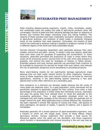 15

INTEGRATED PEST MANAGEMENT
Pests including disease-causing organisms, insects, mites, nematodes, weeds,
and vertebrates lower the quality and yield of agricultural products when left
unmanaged. Control of pests and their resulting damage has been an objective of
farmers sine humans first began cultivating crops and raising livestock. The
majority of these activities have been moderately successful. However, evolution
of agricultural practices, and evolution of pests create a constantly changing
series of new problems that need resolution. Fortunately, the practice of pest
control has continued to advance making it possible to produce a variety of crops
in different regions of the world with fairly predictable results.
Farmers became increasingly dependent upon pesticides because they were
reliable, economical and labor- saving. In certain crops and regions, pesticides
have even been used for purposes of expending soil conservation. In many
situations, pesticides permitted the production of crops in areas where they
could not be previously grown, during times of the year when pest pressure is
greatest, and without the need for strategies of rotation or fallow periods.
Extended seasons and post harvest pesticide use permitted fresh products to
be available to consumers for periods far longer than ever before, and reduced
the risk of potentially dangerous toxins developing in processed products.
Many plant-feeding insects do not significantly damage agricultural crops
because they are kept under natural control by other organisms. However,
some of these organisms that exert natural control can be killed by chemical
applications, resulting in the plant-feeding species becoming a new pest
species that is then often referred to as a secondary pest.
Pest resistance to a chemical can develop rapidly because the life cycles of
many pests are relatively short. In a pest population, some individuals will be
genetically resistant to pesticides applied for their control. Even when a high
percentage of the population is killed, these few individuals survive, reproduce
and pass the genes that have allowed them to resist the pesticide to the
succeeding generation. Thus, a pest population develops which can be
managed only with higher dosages of the chemical; finally the pesticide will no
longer control the pest. Most pesticides have a limited effective life. Resistance
has been reported in almost 500 species of insects and mites, 100 species of
plant pathogens, 50 species of weeds, 5 species of rodents, and 2 species of
nematodes.
Pesticides generally kill a broad spectrum of plant-associated organisms, only
a fraction of which are the target pests. Some of these effects impact
agriculture directly. Various organisms that provide a food source for
biocontrol agents when the pests are not abundant, and those organisms
which function in decomposition and mineral recycling in the soil may also be
AGRO-TECHNOLOGY OF ORGANIC FARMING

 