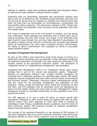 16

affected. In addition, under some conditions pesticides have phytotoxic effects
on agricultural crops resulting in reduced yields or quality.
Organisms that are peripherally associated with agricultural systems have
been known to be affected as well. Persistent soluble pesticides may filter into
the soil and be carried away by irrigation or rainwater into streams where they
enter the food chain via consumption by microorganisms, invertebrates, fish
and possibly higher organisms. The best-known example is DDT. People may
come in contact with pesticides most commonly during application and entry
into treated areas.
The impact of pesticides use on the environment is complex, and not always
fully understood. Some pesticides are extremely slow to break down due to
natural processes, and lose their toxicity very slowly. A few pesticides have
been found to move through soil, and have been detected in groundwater. As
the ability to detect minute amounts of chemicals has increased, the potential
extent of contamination has come under increasing scrutiny. Unfortunately,
the ability to detect contamination has surpassed our ability to accurately
assess possible impacts.
Concept of Integrated Pest Management
As early as the 1950's, pest researchers wrote of the danger of relying on a
single pest control technology such as pesticides. These individuals recognized
the potential contribution of pesticides, but also viewed the technology in the
broader context of the agricultural production system. The philosophy of
"integrated control" or "integrated pest management" was developed.
Integrated Pest Management (IPM) is an ecologically benign pest control
strategy that is part of the overall crop production system. "Integrated"
because all appropriate methods from multiple scientific disciplines are
combined into a systematic approach for optimizing pest control. IPM tactics
employed must be compatible with each other and with social, environmental
and economic factors. "Integrated" inherently implies interdisciplinary efforts
that are crucial for the successful development and application of IPM
programs. "Pests" include all organisms which impact the production of food
and fiber, and IPM strategies may be developed which are appropriate for
pests of human health, forests and urban areas as well. "Management" implies
acceptance of pests as inevitable components, at some population level of an
agricultural system.
The IPM approach is to use a series of tactics to reduce overall pest
populations. Pesticides or other control tactics are applied only after all other
relevant tactics have been deployed or when their need is justified by
knowledge of pest biology, established decision guidelines, and the results of
field monitoring. Ideally, IPM programs consider all available management
options including taking no action.
The concept of the treatment threshold is a key element of IPM systems. It
has been repeatedly referred to as the "economic threshold" meaning the pest
population density at which control measures must be applied to prevent an
AGRO-TECHNOLOGY OF ORGANIC FARMING

 