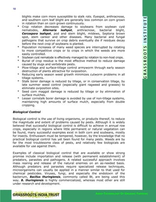 18

*

*
*
*
*
*
*
*
*

blights make corn more susceptible to stalk rots. Eyespot, anthracnose,
and southern corn leaf blight are generally less common on corn grown
in rotation than on corn grown continuously.
Crop rotation decreases damage to soybeans from soybean cyst
nematodes,
Alternaria
leafspot,
anthracnose,
bacterial
blight,
Cercospora leafspot, pod and stem blight, mildews, Septoria brown
spot, stem canker and other diseases. Many bacterial and fungal
pathogens that survive on crop debris eventually die if residues decay
before the next crop of soybeans is planted.
Population increases of many weed species are interrupted by rotating
to more competitive crops or to crops in which the weeds are more
easily controlled.
Soybean cyst nematode is effectively managed by rotation to non-host crops.
Burial of crop residue is the most effective method to reduce damage
caused by slugs and vertebrate pests.
Plow-tillage and surface-tillage control armyworm through early season
destruction of plants attractive for oviposition.
Reducing early season weed growth minimizes cutworm problems in all
tillage systems.
Stalk borer damage is reduced by tillage, or in conservation tillage, by
late summer weed control (especially giant ragweed and grasses) to
eliminate oviposition sites.
Seed corn maggot damage is reduced by tillage or by elimination of
surface mulches.
Lesser cornstalk borer damage is avoided by use of non-tillage systems,
maintaining high amounts of surface mulch, especially from double
cropping.

Biological Control
Biological control is the use of living organisms, or products thereof, to reduce
the magnitude and extent of problems caused by pests. Although it is widely
believed that successful biological control is difficult to achieve in annual row
crops, especially in regions where little permanent or natural vegetation can
be found, many successful examples exist in both corn and soybeans, mostly
for insects. Enthusiasm must be tempered, however, by the knowledge that no
practical biological control has yet been found for many pests. Weeds are by
far the most troublesome class of pests, and relatively few biologicals are
available for use against them.
Examples of classical biological control that are available or show strong
promise include importation and release (with permanent establishment) of
predators, parasites and pathogens. A related successful approach involves
mass rearing and release of the natural enemies on an as-needed basis.
Although predators and parasites require specialized release techniques,
microorganisms can usually be applied in a manner similar to that used for
chemical pesticides. Viruses, fungi, and especially the endotoxin of the
bacterium, Bacillus thuringiensis, commonly called Bt, are being used this
way. B. thuringiensis is highly commercialized, whereas most other are still
under research and development.
AGRO-TECHNOLOGY OF ORGANIC FARMING

 