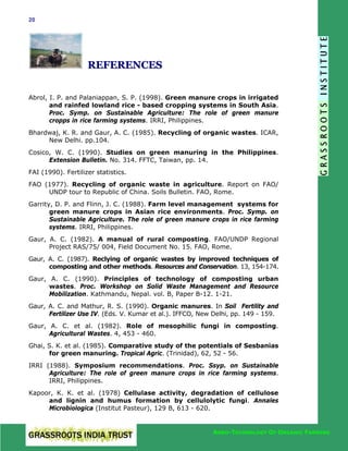 20

REFERENCES
Abrol, I. P. and Palaniappan, S. P. (1998). Green manure crops in irrigated
and rainfed lowland rice - based cropping systems in South Asia.
Proc. Symp. on Sustainable Agriculture: The role of green manure
cropps in rice farming systems. IRRI, Philippines.
Bhardwaj, K. R. and Gaur, A. C. (1985). Recycling of organic wastes. ICAR,
New Delhi. pp.104.
Cosico, W. C. (1990). Studies on green manuring in the Philippines.
Extension Bulletin. No. 314. FFTC, Taiwan, pp. 14.
FAI (1990). Fertilizer statistics.
FAO (1977). Recycling of organic waste in agriculture. Report on FAO/
UNDP tour to Republic of China. Soils Bulletin. FAO, Rome.
Garrity, D. P. and Flinn, J. C. (1988). Farm level management systems for
green manure crops in Asian rice environments. Proc. Symp. on
Sustainable Agriculture. The role of green manure crops in rice farming
systems. IRRI, Philippines.
Gaur, A. C. (1982). A manual of rural composting. FAO/UNDP Regional
Project RAS/75/ 004, Field Document No. 15. FAO, Rome.
Gaur, A. C. (1987). Reclying of organic wastes by improved techniques of
composting and other methods. Resources and Conservation. 13, 154-174.
Gaur, A. C. (1990). Principles of technology of composting urban
wastes. Proc. Workshop on Solid Waste Management and Resource
Mobilization. Kathmandu, Nepal. vol. B, Paper B-12. 1-21.
Gaur, A. C. and Mathur, R. S. (1990). Organic manures. In Soil Fertility and
Fertilizer Use IV. (Eds. V. Kumar et al.). IFFCO, New Delhi, pp. 149 - 159.
Gaur, A. C. et al. (1982). Role of mesophilic fungi in composting.
Agricultural Wastes. 4, 453 - 460.
Ghai, S. K. et al. (1985). Comparative study of the potentials of Sesbanias
for green manuring. Tropical Agric. (Trinidad), 62, 52 - 56.
IRRI (1988). Symposium recommendations. Proc. Ssyp. on Sustainable
Agriculture: The role of green manure crops in rice farming systems.
IRRI, Philippines.
Kapoor, K. K. et al. (1978) Cellulase activity, degradation of cellulose
and lignin and humus formation by cellulolytic fungi. Annales
Microbiologica (Institut Pasteur), 129 B, 613 - 620.

AGRO-TECHNOLOGY OF ORGANIC FARMING

 