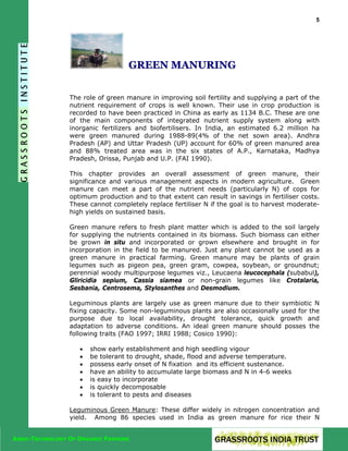 5

GREEN MANURING
The role of green manure in improving soil fertility and supplying a part of the
nutrient requirement of crops is well known. Their use in crop production is
recorded to have been practiced in China as early as 1134 B.C. These are one
of the main components of integrated nutrient supply system along with
inorganic fertilizers and biofertilisers. In India, an estimated 6.2 million ha
were green manured during 1988-89(4% of the net sown area). Andhra
Pradesh (AP) and Uttar Pradesh (UP) account for 60% of green manured area
and 88% treated area was in the six states of A.P., Karnataka, Madhya
Pradesh, Orissa, Punjab and U.P. (FAI 1990).
This chapter provides an overall assessment of green manure, their
significance and various management aspects in modern agriculture. Green
manure can meet a part of the nutrient needs (particularly N) of cops for
optimum production and to that extent can result in savings in fertiliser costs.
These cannot completely replace fertiliser N if the goal is to harvest moderatehigh yields on sustained basis.
Green manure refers to fresh plant matter which is added to the soil largely
for supplying the nutrients contained in its biomass. Such biomass can either
be grown in situ and incorporated or grown elsewhere and brought in for
incorporation in the field to be manured. Just any plant cannot be used as a
green manure in practical farming. Green manure may be plants of grain
legumes such as pigeon pea, green gram, cowpea, soybean, or groundnut;
perennial woody multipurpose legumes viz., Leucaena leucocephala (subabul),
Gliricidia sepium, Cassia siamea or non-grain legumes like Crotalaria,
Sesbania, Centrosema, Stylosanthes and Desmodium.
Leguminous plants are largely use as green manure due to their symbiotic N
fixing capacity. Some non-leguminous plants are also occasionally used for the
purpose due to local availability, drought tolerance, quick growth and
adaptation to adverse conditions. An ideal green manure should posses the
following traits (FAO 1997; IRRI 1988; Cosico 1990):
•
•
•
•
•
•
•

show early establishment and high seedling vigour
be tolerant to drought, shade, flood and adverse temperature.
possess early onset of N fixation and its efficient sustenance.
have an ability to accumulate large biomass and N in 4-6 weeks
is easy to incorporate
is quickly decomposable
is tolerant to pests and diseases

Leguminous Green Manure: These differ widely in nitrogen concentration and
yield. Among 86 species used in India as green manure for rice their N
AGRO-TECHNOLOGY OF ORGANIC FARMING

 