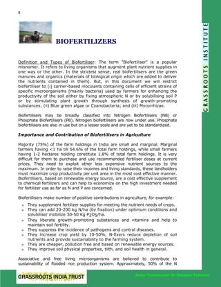 8

BIOFERTILIZERS
Definition and Types of Biofertiliser: The term "Biofertiliser" is a popular
misnomer. It refers to living organisms that augment plant nutrient supplies in
one way or the other. In the strictest sense, real biofertilisers are the green
manures and organics (materials of biological origin which are added to deliver
the nutrients contained in them). But, in this document we will restrict
biofertiliser to (i) carrier-based inoculants containing cells of efficient strains of
specific microorganisms (mainly bacteria) used by farmers for enhancing the
productivity of the soil either by fixing atmospheric N or by solubilising soil P
or by stimulating plant growth through synthesis of growth-promoting
substances; (ii) Blue green algae or Cyanobacteria; and (iii) Mycorrhizae.
Biofertilisers may be broadly classified into Nitrogen Biofertilisers (NB) or
Phosphate Biofertilisers (PB). Nitrogen biofertilisers are now under use. Phosphate
biofertilisers are also in use but on a lesser scale and are yet to be standardized.
Importance and Contribution of Biofertilisers in Agriculture
Majority (75%) of the farm holdings in India are small and marginal. Marginal
farmers having <1 ha till 54.6% of the total farm holdings, while small farmers
having 1-2 hectares holding constitute 1.8% of total farm holdings. It is very
difficult for them to purchase and use recommended fertiliser doses at current
prices. They need to exploit other less expensive nutrient sources to the
maximum. In order to raise their incomes and living standards, these landholders
must maximize crop productivity per unit area in the most cost effective manner.
Biofertilisers, based on renewable energy source, are a cost effective supplement
to chemical fertilizers and can help to economize on the high investment needed
for fertilizer use as far as N and P are concerned.
Biofertilisers make number of positive contributions in agriculture, for example:
» They supplement fertilizer supplies for meeting the nutrient needs of crops.
» They can add 20-200 kg N/ha (by fixation) under optimum conditions and
solubilise/ mobilize 30-50 Kg P2O5/ha.
» They liberate growth-promoting substances and vitamins and help to
maintain soil fertility.
» They suppress the incidence of pathogens and control diseases.
» They increase crop yield by 10-50%, N-fixers reduce depletion of soil
nutrients and provide sustainability to the farming system.
» They are cheaper, pollution free and based on renewable energy sources.
» They improve soil physical properties, tilth, and soil health in general.
Associative and free living microorganisms are believed to contribute to
sustainability of flooded rice production system. Approximately, 50% of the N
AGRO-TECHNOLOGY OF ORGANIC FARMING

 