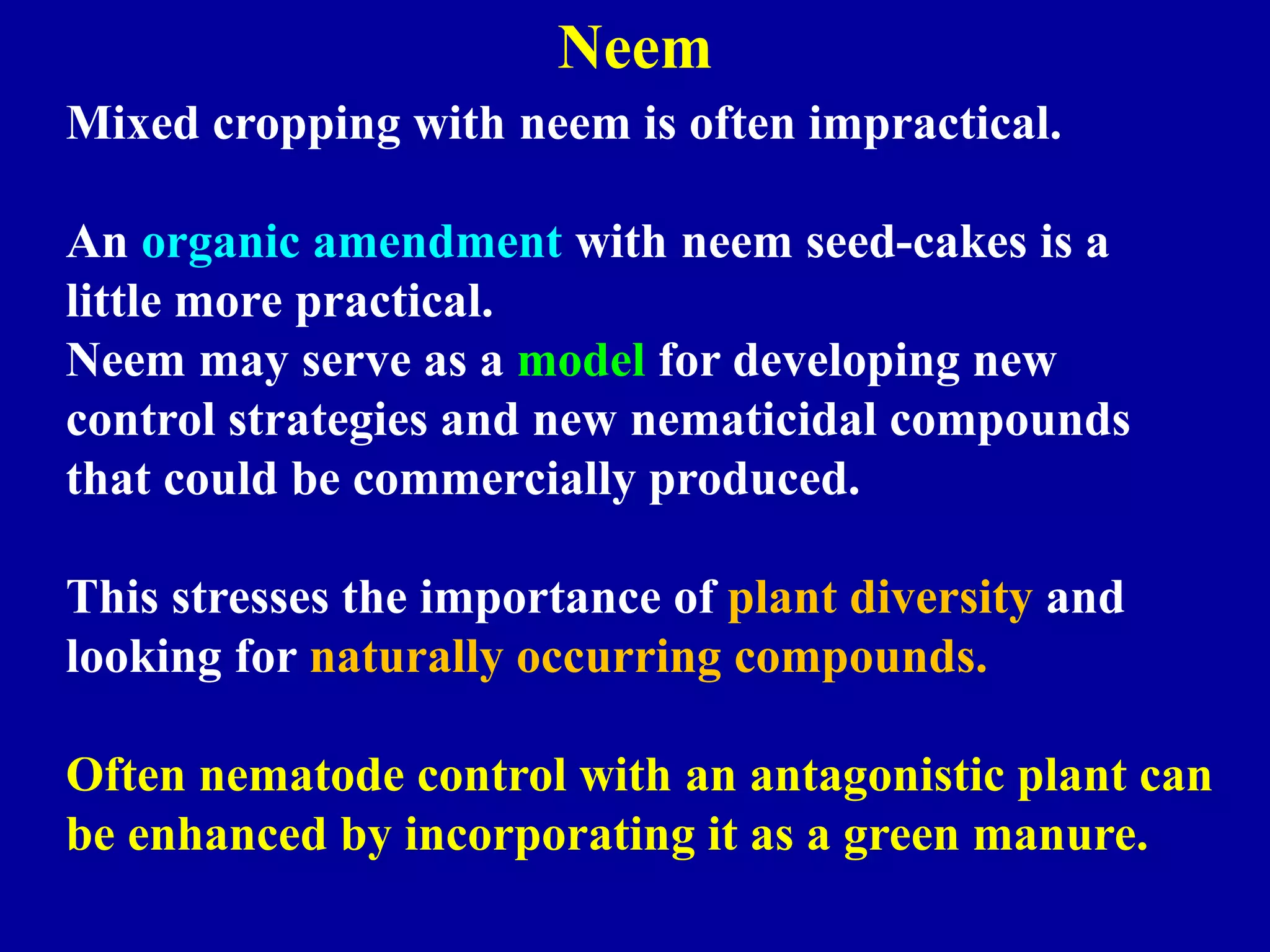 Neem
Mixed cropping with neem is often impractical.
An organic amendment with neem seed-cakes is a
little more practical.
Neem may serve as a model for developing new
control strategies and new nematicidal compounds
that could be commercially produced.

This stresses the importance of plant diversity and
looking for naturally occurring compounds.
Often nematode control with an antagonistic plant can
be enhanced by incorporating it as a green manure.

 