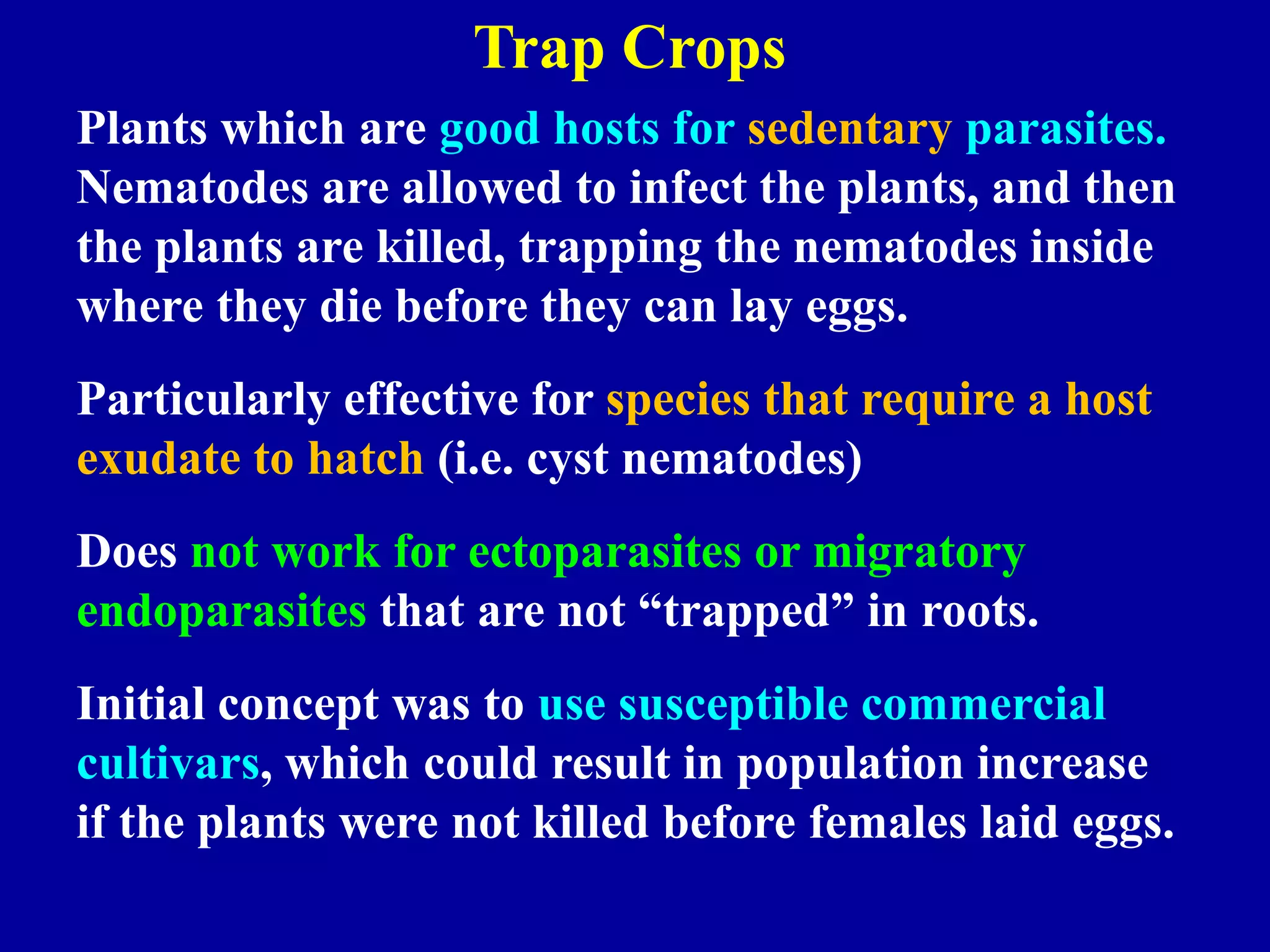Trap Crops
Plants which are good hosts for sedentary parasites.
Nematodes are allowed to infect the plants, and then
the plants are killed, trapping the nematodes inside
where they die before they can lay eggs.
Particularly effective for species that require a host
exudate to hatch (i.e. cyst nematodes)

Does not work for ectoparasites or migratory
endoparasites that are not “trapped” in roots.
Initial concept was to use susceptible commercial
cultivars, which could result in population increase
if the plants were not killed before females laid eggs.

 