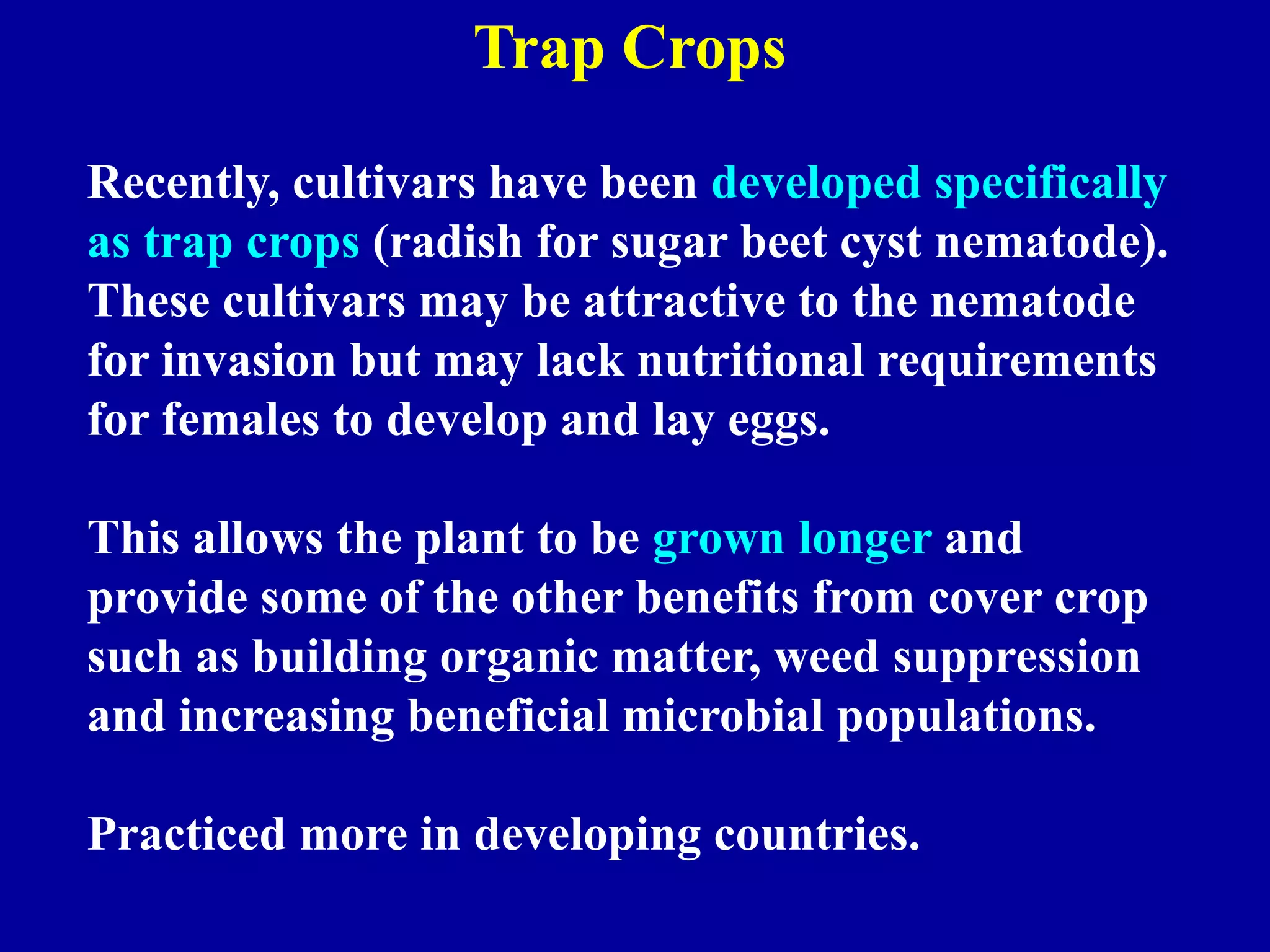 Trap Crops
Recently, cultivars have been developed specifically
as trap crops (radish for sugar beet cyst nematode).
These cultivars may be attractive to the nematode
for invasion but may lack nutritional requirements
for females to develop and lay eggs.
This allows the plant to be grown longer and
provide some of the other benefits from cover crop
such as building organic matter, weed suppression
and increasing beneficial microbial populations.
Practiced more in developing countries.

 