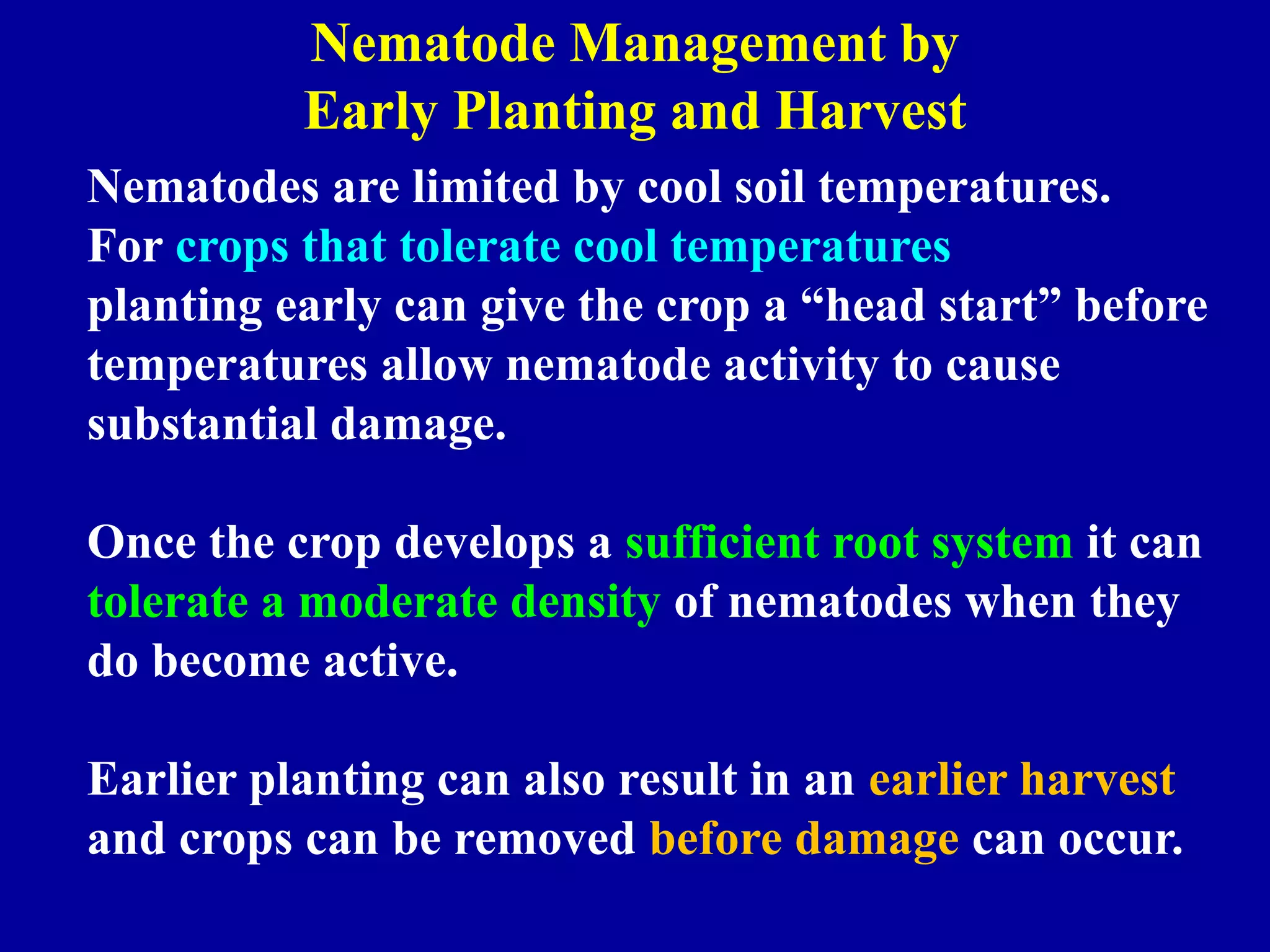 Nematode Management by
Early Planting and Harvest
Nematodes are limited by cool soil temperatures.
For crops that tolerate cool temperatures
planting early can give the crop a “head start” before
temperatures allow nematode activity to cause
substantial damage.
Once the crop develops a sufficient root system it can
tolerate a moderate density of nematodes when they
do become active.

Earlier planting can also result in an earlier harvest
and crops can be removed before damage can occur.

 