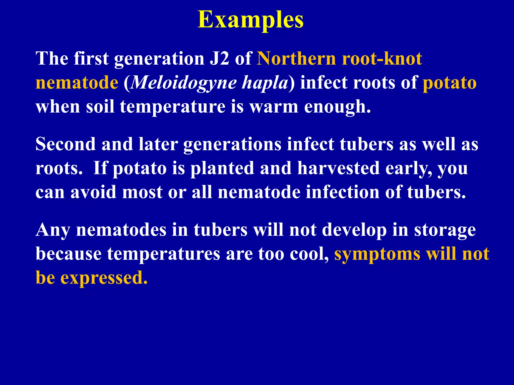 Examples
The first generation J2 of Northern root-knot
nematode (Meloidogyne hapla) infect roots of potato
when soil temperature is warm enough.
Second and later generations infect tubers as well as
roots. If potato is planted and harvested early, you
can avoid most or all nematode infection of tubers.
Any nematodes in tubers will not develop in storage
because temperatures are too cool, symptoms will not
be expressed.

 