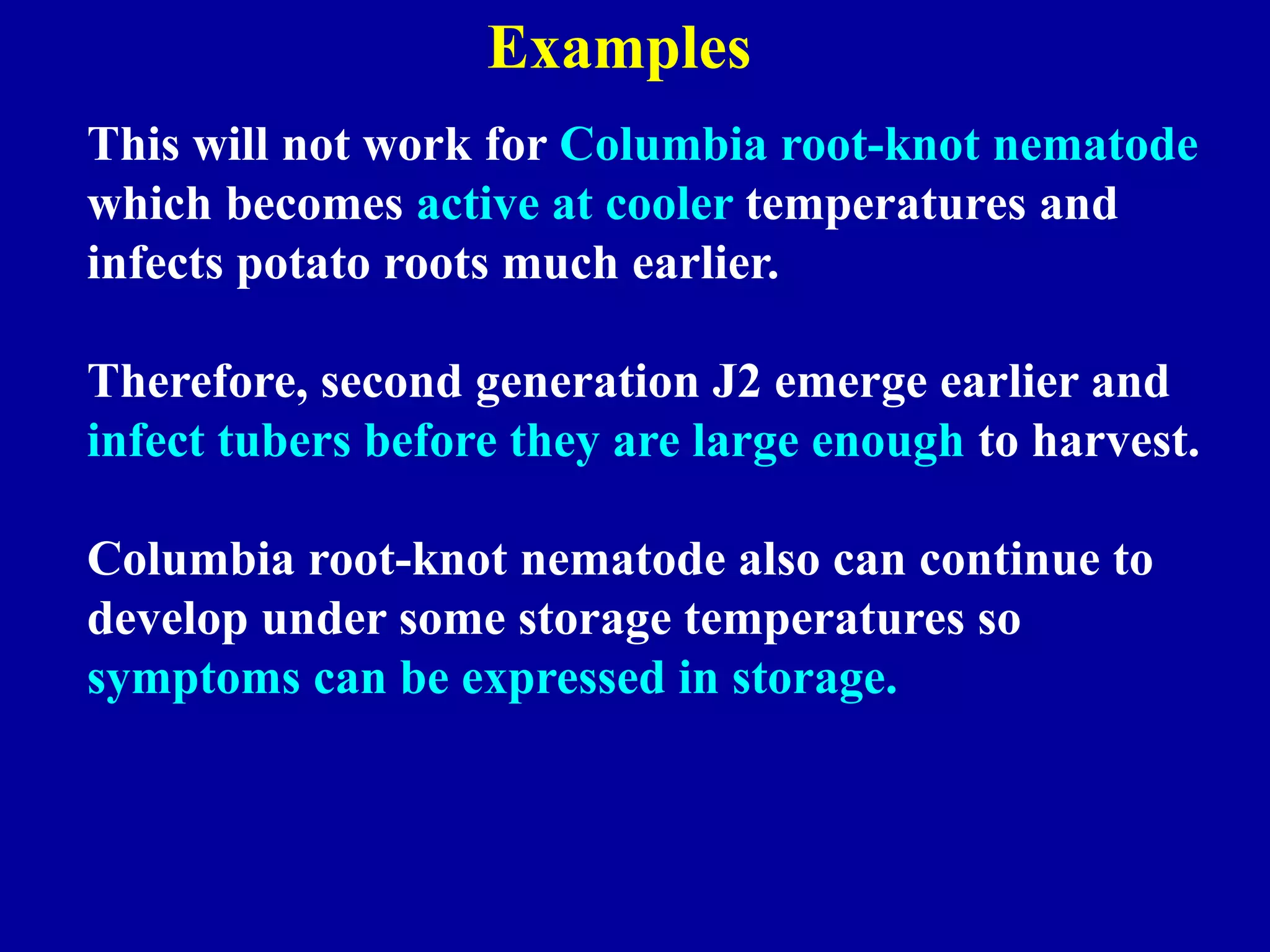 Examples
This will not work for Columbia root-knot nematode
which becomes active at cooler temperatures and
infects potato roots much earlier.
Therefore, second generation J2 emerge earlier and
infect tubers before they are large enough to harvest.
Columbia root-knot nematode also can continue to
develop under some storage temperatures so
symptoms can be expressed in storage.

 