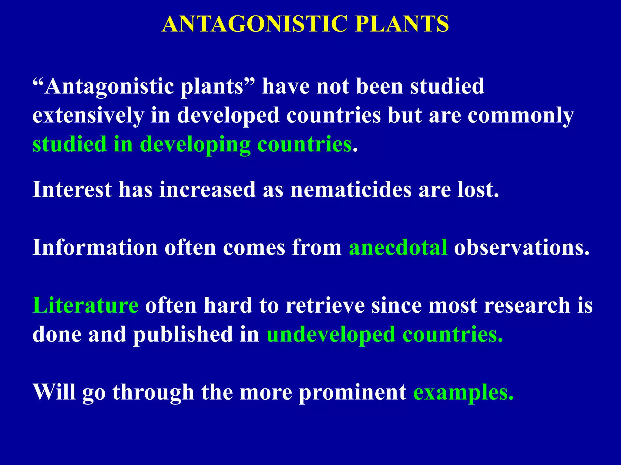 ANTAGONISTIC PLANTS
“Antagonistic plants” have not been studied
extensively in developed countries but are commonly
studied in developing countries.
Interest has increased as nematicides are lost.
Information often comes from anecdotal observations.

Literature often hard to retrieve since most research is
done and published in undeveloped countries.
Will go through the more prominent examples.

 