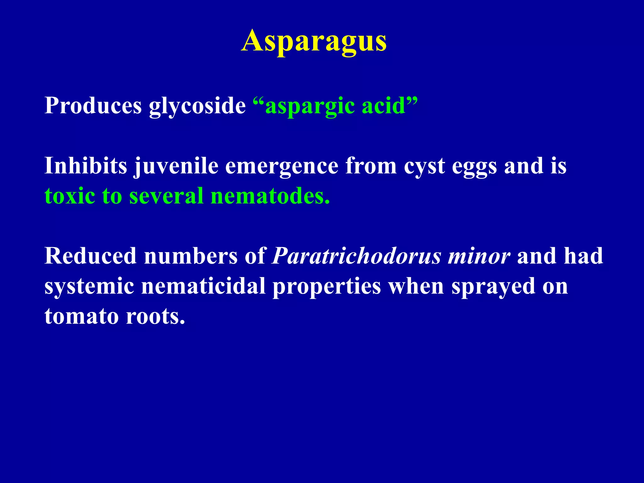 Asparagus
Produces glycoside “aspargic acid”
Inhibits juvenile emergence from cyst eggs and is
toxic to several nematodes.
Reduced numbers of Paratrichodorus minor and had
systemic nematicidal properties when sprayed on
tomato roots.

 