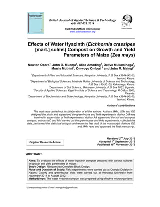 British Journal of Applied Science & Technology
4(4): 617-633, 2014

SCIENCEDOMAIN international
www.sciencedomain.org

Effects of Water Hyacinth (Eichhornia crassipes
[mart.] solms) Compost on Growth and Yield
Parameters of Maize (Zea mays)
Newton Osoro1, John O. Muoma2, Alice Amoding3, Dative Mukaminega4,
Morris Muthini5, Omwoyo Ombori 1 and John M. Maingi1*
1

Department of Plant and Microbial Sciences, Kenyatta University, P.O Box 43844-00100,
Nairobi, Kenya.
2
Department of Biological Sciences, Masinde Muliro University of Science and Technology,
P.O Box 190-50100, Kakamega, Kenya.
3
Department of Soil Science, Makerere University, P.O Box 7062, Uganda.
4
Faculty of Applied Sciences, Kigali Institute of Science and Technology, P.O Box 3900,
Rwanda.
5
Department of Biochemistry and Biotechnology, Kenyatta University, P.O Box 43844-00100,
Nairobi, Kenya.
Authors’ contributions
This work was carried out in collaboration of all the authors. Authors JMM, JOM and OO
designed the study and supervised the greenhouse and field experiments. Author DM was
involved in supervision of field experiments. Author AA supervised the soil and compost
analysis, authors NO and MM carried out the greenhouse and field experiments, collected the
data, performed the statistical analysis and wrote the first draft of the manuscript. Authors OO
and JMM read and approved the final manuscript.

nd

Original Research Article

Received 2 July 2013
st
Accepted 1 September 2013
th
Published 18 November 2013

ABSTRACT
Aims: To evaluate the effects of water hyacinth compost prepared with various cultures
on growth and yield parameters of maize.
Study Design: Randomized Complete Block Design.
Place and Duration of Study: Field experiments were carried out at Otonglo Division in
Kisumu County and greenhouse trials were carried out at Kenyatta University from
November 2011 to August 2012.
Methodology: The water hyacinth compost was prepared using effective microorganisms
____________________________________________________________________________________________
*Corresponding author: E-mail: maingijohn@gmail.com;

 