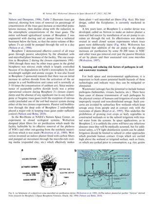 586

M. Nelson, B.C. Wolverton / Advances in Space Research 47 (2011) 582–590

Nelson and Dempster, 1996). Table 2 illustrates trace gas
removal, showing how rates of removal (in percentage of
concentration of the trace gas) increase as microbial populations increase, then decline along with the reduction in
the atmospheric concentrations of the trace gases. The
entire soil-based agricultural system of Biosphere 2 was
engineered with ducting and air pumps from a technical
basement below the farm, so that the entire volume of Biosphere 2’s air could be pumped through the soil in a day
(Nelson et al., 1994).
Biosphere 2 demonstrated eﬀective control of all trace
gases through passive adsorption by the abundant soils
and microbial/plant biomass of the facility. The one exception in Biosphere 2 during the closure experiments 1991–
1994 (though there may be other trace gases in the global
biosphere) was nitrous oxide which is largely controlled
because of its degradation in Earth’s stratosphere by short
wavelength sunlight and atomic oxygen. It was also found
in Biosphere 2 sponsored research that there was an initial
increase in carbon dioxide from the activation of the air
pumps in a soil bioﬁltration unit (since soil is normally at
5–10 times the concentration of ambient air). Since maintenance of acceptable carbon dioxide levels was a prime
operational concern during Biosphere 2’s closure experiments and the absence of any signiﬁcant rise in any technogenic or biogenic trace gases (with the exception of nitrous
oxide) precluded use of the soil bed reactor system during
either of the two closure experiments. Passive soil bioﬁltration through the deep soils of Biosphere 2 undoubtedly
played a major role in keeping trace gases under suﬃcient
control (Nelson and Bohn, 2010).
In the Bio-Home at NASA’s Stennis Space Center, an
experiment in closed ecological systems, Wolverton
designed plant ﬁlters for air puriﬁcation which made the
facility habitable by its eﬀective removal of the plethora
of VOCs and other out-gassing from the synthetic materials from which it was made (Wolverton et al., 1989). Wolverton invented an indoor planter ﬁtted with carbon ﬁlters
and pumped air movement through the microbe-rich rooting media (expanded clay, etc.) which eﬀectively makes

them plant + soil microbial air ﬁlters (Fig. 4(a)). His later
design, called the Ecoplanter, is currently marketed in
Japan.
A few years later, at Biosphere 2, a similar device was
developed, called an Airtron to make an indoor planter a
mini-soil bed reactor by installation of an air pump to circulate air through the soil. Its eﬀectiveness was demonstrated in small closed system experiments where trace
gases were deliberately input (Fig. 4(b)). Wolverton has
calculated that addition of the air pump to the planter
increases air puriﬁcation by some 50–200 times in VOC
and other trace gas removal over just the passive ﬁltration
of air by plants and their associated root zone microbes
(Wolverton, 1997).
5. Assessing and reducing risk factors of pathogens in soil
and wastewater treatment
For both space and environmental applications, it is
important to both assess potential health hazards of these
technologies and indicate ways they can be mitigated or
eliminated.
Wastewater (sewage) has the potential to include human
pathogens (helminthes, viruses, bacteria, etc.). There have
been cases of disease transmission of such pathogens by
the physical contact of humans and irrigation of crops with
improperly treated and non-disinfected sewage. Such concerns are avoided by subsurface ﬂow wetlands which keep
sewage away from people and in contact only with the
rootzones of plants (Reed et al., 1995). This underlies the
prohibition of growing root crops or leafy vegetables in
constructed wetlands or in the subsoil irrigation with treated water from the systems. In space applications, as in
Biosphere 2, it is unlikely the crews will have any infectious
diseases since they will be medically screened, but for additional safety, a UV light disinfection system can be added.
Irrigation should be limited to subsoil or other approaches
which preclude human contact. Crops which are carried
high above the wetland or irrigated surface, such as fruits,
or which are cooked prior to consumption, e.g. rice, grains

Fig. 4. (a) Schematic of a plant/root zone microbial air puriﬁcation device (Wolverton et al, 1989). (b)The indoor planter/air puriﬁer “Airtron” derived
from research for Biosphere 2 (Space Biospheres Ventures, Oracle, AZ, 1994) (Nelson and Bohn, 2010).

 
