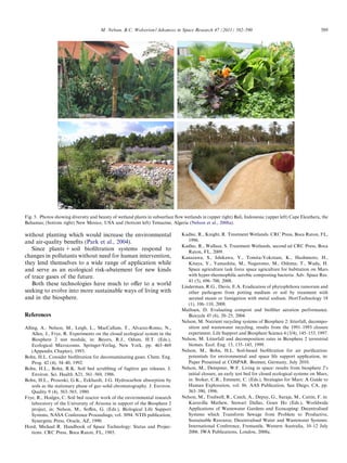 M. Nelson, B.C. Wolverton / Advances in Space Research 47 (2011) 582–590

589

Fig. 5. Photos showing diversity and beauty of wetland plants in subsurface ﬂow wetlands in (upper right) Bali, Indonesia; (upper left) Cape Eleuthera, the
Bahamas; (bottom right) New Mexico, USA and (bottom left) Temacine, Algeria (Nelson et al., 2008a).

without planting which would increase the environmental
and air-quality beneﬁts (Park et al., 2004).
Since plants + soil bioﬁltration systems respond to
changes in pollutants without need for human intervention,
they lend themselves to a wide range of application while
and serve as an ecological risk-abatement for new kinds
of trace gases of the future.
Both these technologies have much to oﬀer to a world
seeking to evolve into more sustainable ways of living with
and in the biosphere.
References
Alling, A., Nelson, M., Leigh, L., MacCallum, T., Alvarez-Romo, N.,
Allen, J., Frye, R. Experiments on the closed ecological system in the
Biosphere 2 test module, in: Beyers, R.J., Odum, H.T. (Eds.),
Ecological Microcosms. Springer-Verlag, New York, pp. 463–469
(Appendix Chapter), 1993.
Bohn, H.L. Consider bioﬁltration for decontaminating gases. Chem. Eng.
Prog. 42 (4), 34–40, 1992.
Bohn, H.L., Bohn, R.K. Soil bed scrubbing of fugitive gas releases. J.
Environ. Sci. Health A21, 561–569, 1986.
Bohn, H.L., Prososki, G.K., Eckhardt, J.G. Hydrocarbon absorption by
soils as the stationary phase of gas–solid chromatography. J. Environ.
Quality 9 (4), 563–565, 1980.
Frye, R., Hodges, C. Soil bed reactor work of the environmental research
laboratory of the University of Arizona in support of the Biosphere 2
project, in: Nelson, M., Soﬀen, G. (Eds.), Biological Life Support
Systems, NASA Conference Proceedings, vol. 3094. NTIS publication,
Synergetic Press, Oracle, AZ, 1990.
Hord, Michael R. Handbook of Space Technology: Status and Projections. CRC Press, Boca Raton, FL, 1985.

Kadlec, R., Knight, R. Treatment Wetlands. CRC Press, Boca Raton, FL,
1996.
Kadlec, R., Wallace, S. Treatment Wetlands, second ed CRC Press, Boca
Raton, FL, 2009.
Kanazawa, S., Ishikawa, Y., Tomita-Yokotani, K., Hashimoto, H.,
Kitaya, Y., Yamashita, M., Nagatomo, M., Oshima, T., Wada, H.
Space agriculture task force space agriculture for habitation on Mars
with hyper-thermophilic aerobic composting bacteria. Adv. Space Res.
41 (5), 696–700, 2008.
Linderman, R.G., Davis, E.A. Eradication of phytophthora ramorum and
other pathogens from potting medium or soil by treatment with
aerated steam or fumigation with metal sodium. HortTechnology 18
(1), 106–110, 2008.
Mathsen, D. Evaluating compost and bioﬁlter aeration performance.
Biocycle 45 (6), 20–25, 2004.
Nelson, M. Nutrient recycling systems of Biosphere 2: litterfall, decomposition and wastewater recycling, results from the 1991–1993 closure
experiment. Life Support and Biosphere Science 4 (3/4), 145–153, 1997.
Nelson, M. Litterfall and decomposition rates in Biosphere 2 terrestrial
biomes. Ecol. Eng. 13, 135–145, 1999.
Nelson, M., Bohn, H.L. Soil-based bioﬁltration for air puriﬁcation:
potentials for environmental and space life support application, in:
Paper Presented at COSPAR. Bremen, Germany, July 2010.
Nelson, M., Dempster, W.F. Living in space: results from biosphere 2’s
initial closure, an early test bed for closed ecological systems on Mars,
in: Stoker, C.R., Emment, C. (Eds.), Strategies for Mars: A Guide to
Human Exploration, vol. 86. AAS Publication, San Diego, CA, pp.
363–390, 1996.
Nelson, M., Tredwell, R., Czech, A., Depuy, G., Suraja, M., Cattin, F. in:
Kuruvilla Mathew, Stewart Dallas, Goen Ho (Eds.), Worldwide
Applications of Wastewater Gardens and Ecoscaping: Decentralised
Systems which Transform Sewage from Problem to Productive,
Sustainable Resource, Decentralised Water and Wastewater Systems:
International Conference, Fremantle, Western Australia, 10–12 July
2006. IWA Publications, London, 2008a.

 