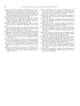 590

M. Nelson, B.C. Wolverton / Advances in Space Research 47 (2011) 582–590

Nelson, M.F., Cattin, M., Rajendran, R., Tredwell, Hafouda, L. Valueadding through creation of high diversity gardens and ecoscapes in
subsurface ﬂow constructed wetlands: case studies in Algeria and
Australia of constructed wetland systems, in: Paper Presented at the
11th International Conference on Wetland Systems for Water Pollution Control, November 2008. Indore, India, 2008b.
Nelson, M., Dempster, W.F., Alvarez-Romo, N., MacCallum, T. Atmospheric dynamics and bioregenerative technologies in a soil-based
ecological life support system: initial results from Biosphere 2.
Advances in Space Research 14 (11), 417–426, 1994.
Nicogossian, A., Parker, J.F. Space physiology and medicine. NASA SP447. US Government Printing Oﬃce, Washington, DC, pp. 285–292,
1982.
Park, S.Y., Brown, K.W., Thomas, J.C. The use of bioﬁlters to reduce
atmospheric methane emissions from landﬁlls: part 1. Bioﬁlter Design
Water, Soil, and Air Pollution 155 (1–4), 63–85, 2004.
Reed, S.C., Crites, R.W., Middlebrook, J. Natural Methods for Waste
Management and Treatment, second ed McGraw-Hill, New York, 1995.
Rippstein, W.J., Schneider, H.J. Toxicological aspects of the Skylab
program, in: Johnston, R.S., Dietlin, L.F. (Eds.), Biomedical Results
from Skylab, NASA SP-377. Government Printing Oﬃce, Washington, DC, US, 1977.
Sabat, G., Rose, P., Hickey, W.J., Harkin, J.M. Selective and sensitive
method for PCR ampliﬁcation of Escherichia coli 16S rRNA genes in
soil. Applied and Environmental Microbiology 66 (2), 844–849, 2000.
Sachse, K., Frey, J. (Eds.). PCR Detection of Microbial Pathogens.
Methods in Microbial Biology, vol. 216. Humana Press, Totowa, NJ,
2002.
Ushakova, S.A., Zolotukhin, I.G., Tirranen, L.S., Karnachuk, R.A.,
Dorofeev, V.Yu. Testing soil-like substrate for growing plants in
bioregenerative life support systems. Advances in Space Research 36
(7), 1312–1318, 2005.

Wolverton, B.C., McCaleb, R.C., Douglas, W.L. Bioregenerative space
and terrestrial habitat, space manufacturing 7: space resources to
improve life on earth, in: Proceedings of the Ninth Princeton/AIAA/
SSI Conference. Princeton, NJ, pp. 223–229, 1989a.
Wolverton, B.C., McDonald, R.C., Duﬀer, W.R. Microorganisms and
higher plants for waste water treatment. Journal of Environ Quality 12
(2), 236–242, 1983.
Wolverton, B.C. Eco-friendly Houseplants, Weidenfeld & Nicolson,
London, 1996. Released in US. As How To Grow Fresh Air. Penguin
Books, New York, 1997.
Wolverton, B.C., Wolverton, J.D. Interior plants: their inﬂuence on
airborne microbes inside energy-eﬃcient buildings. Journal of the
Mississippi Academy of Sciences 41 (2), 99–105, 1996.
Wolverton, B.C., Wolverton, J.D. Plants and soil microorganisms –
removal of formaldehyde, xylene and ammonia from the indoor
environment. Journal of the Mississippi Academy of Sciences 38 (2),
11–15, 1993.
Wolverton, B.C., Johnson, A., Bounds, K. Interior Landscape Plants for
Indoor Air Pollution Abatement, NASA/ALCA Final Report. Plants
for Clean Air Council, Davidsonville, Maryland, 1989b.
Wolverton, B.C., Wolverton, J.D. Growing Clean Water: Nature’s
solution to water pollution. WES Inc., Picayune, Mississippi, 2001.
Wolverton, B.C., Barlow, R.M., McDonald, R.C. Application of vascular
aquatic plants for pollution removal, energy and food production.
NASA Technical Memorandum, NASA-TM-X-72726, 1975.
Wolverton, B.C., McDonald, R.C., Mesick, H.H. Foliage plants for the
indoor removal of the primary combustion gases carbon monoxide
and nitrogen oxides. Journal of the Mississippi Academy of Sciences
30, 1–8, 1985.
Wolverton, B.C., McDonald, R.C., Watkins Jr., E.A. Foliage plants for
removing indoor air pollution from energy-eﬃcient homes. Economic
Botany 38 (2), 224–228, 1984.

 