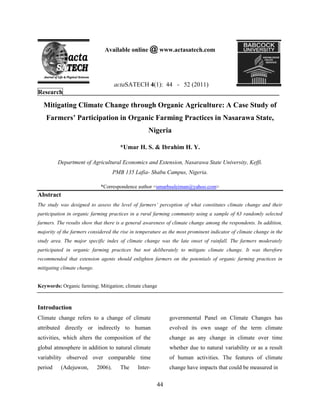 Available online @ www.actasatech.com

actaSATECH 4(1): 44 - 52 (2011)
Research_____________________________________________________________________

Mitigating Climate Change through Organic Agriculture: A Case Study of
Farmers’ Participation in Organic Farming Practices in Nasarawa State,
Nigeria
*Umar H. S. & Ibrahim H. Y.
Department of Agricultural Economics and Extension, Nasarawa State University, Keffi.
PMB 135 Lafia- Shabu Campus, Nigeria.
*Correspondence author <umarhsuleiman@yahoo.com>

Abstract
The study was designed to assess the level of farmers’ perception of what constitutes climate change and their
participation in organic farming practices in a rural farming community using a sample of 63 randomly selected
farmers. The results show that there is a general awareness of climate change among the respondents. In addition,
majority of the farmers considered the rise in temperature as the most prominent indicator of climate change in the
study area. The major specific index of climate change was the late onset of rainfall. The farmers moderately
participated in organic farming practices but not deliberately to mitigate climate change. It was therefore
recommended that extension agents should enlighten farmers on the potentials of organic farming practices in
mitigating climate change.

Keywords: Organic farming; Mitigation; climate change

Introduction
Climate change refers to a change of climate

governmental Panel on Climate Changes has

attributed directly or indirectly to human

evolved its own usage of the term climate

activities, which alters the composition of the

change as any change in climate over time

global atmosphere in addition to natural climate

whether due to natural variability or as a result

variability observed over comparable time

of human activities. The features of climate

period

change have impacts that could be measured in

(Adejuwon,

2006).

The

Inter-

44

 