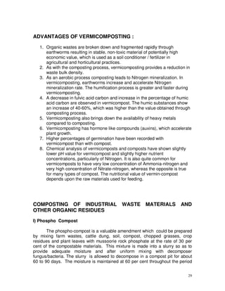ADVANTAGES OF VERMICOMPOSTING :
1. Organic wastes are broken down and fragmented rapidly through
earthworms resulting in stable, non-toxic material of potentially high
economic value, which is used as a soil conditioner / fertilizer in
agricultural and horticultural practices.
2. As with the composting process, vermicomposting provides a reduction in
waste bulk density.
3. As an aerobic process composting leads to Nitrogen mineralization. In
vermicomposting, earthworms increase and accelerate Nitrogen
mineralization rate. The humification process is greater and faster during
vermicomposting.
4. A decrease in fulvic acid carbon and increase in the percentage of humic
acid carbon are observed in vermicompost. The humic substances show
an increase of 40-60%, which was higher than the value obtained through
composting process.
5. Vermicomposting also brings down the availability of heavy metals
compared to composting.
6. Vermicomposting has hormone like compounds (auxins), which accelerate
plant growth.
7. Higher percentages of germination have been recorded with
vermicompost than with compost.
8. Chemical analysis of vermicomposts and composts have shown slightly
lower pH value for vermicompost and slightly higher nutrient
concentrations, particularly of Nitrogen. It is also quite common for
vermicomposts to have very low concentration of Ammonia-nitrogen and
very high concentration of Nitrate-nitrogen, whereas the opposite is true
for many types of compost. The nutritional value of vermin-compost
depends upon the raw materials used for feeding.

COMPOSTING OF INDUSTRIAL
OTHER ORGANIC RESIDUES

WASTE

MATERIALS

AND

I) Phospho Compost
The phospho-compost is a valuable amendment which could be prepared
by mixing farm wastes, cattle dung, soil, compost, chopped grasses, crop
residues and plant leaves with mussoorie rock phosphate at the rate of 30 per
cent of the compostable materials. This mixture is made into a slurry so as to
provide adequate moisture and after uniform mixing with decomposer
fungus/bacteria. The slurry is allowed to decompose in a compost pit for about
60 to 90 days. The moisture is maintained at 60 per cent throughout the period
29

 