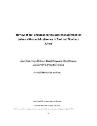 Review of pre- and post-harvest pest management for
pulses with special reference to East and Southern
Africa

Alan Cork, Hans Dobson, David Grzywacz, Rick Hodges,
Alastair Orr & Philip Stevenson

Natural Resources Institute

University of Greenwich, Central Avenue,
Chatham Maritime,Kent ME4 4TB, UK
The University of Greenwich is a charity and company limited by guarantee, registered in England (reg no. 986729)

1

 