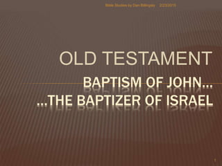 OLD TESTAMENT
BAPTISM OF JOHN…
…THE BAPTIZER OF ISRAEL
2/23/2015
1
Bible Studies by Dan Billingsly
 