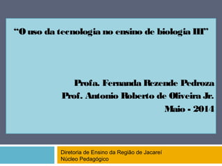 “O uso da tecnologia no ensino de biologia III”
Profa. Fernanda Rezende Pedroza
Prof. Antonio Roberto de Oliveira Jr.
Maio - 2014
Diretoria de Ensino da Região de Jacareí
Núcleo Pedagógico
 