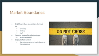 Market Boundaries
● Be different than competitors for trade -
ins
○ Gamestop
○ BestBuy
○ Apple
● Focus on buyer of product not user
○ Head of Household
● Disposal of old system
○ Giving our consumers a way to dispose of
their old devices
 