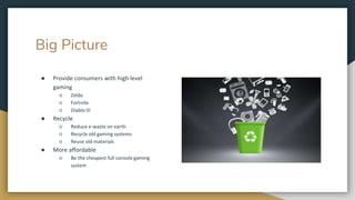 Big Picture
● Provide consumers with high level
gaming
○ Zelda
○ Fortnite
○ Diablo III
● Recycle
○ Reduce e-waste on earth
○ Recycle old gaming systems
○ Reuse old materials
● More affordable
○ Be the cheapest full console gaming
system
 