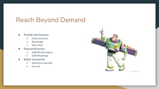 Reach Beyond Demand
● Provide new features
○ Faster processor
○ New design
○ New colors
● Discounted prices
○ $199.99 with trade in
○ $299.99 without
● Better accessories
○ Switch pro controller
○ Joy-cons
 
