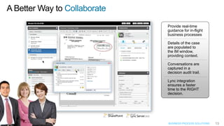 Collaborate
              Provide real-time
              guidance for in-flight
              business processes

              Details of the case
              are populated to
              the IM window,
              providing context.

              Conversations are
              captured in a
              decision audit trail.

              Lync integration
              ensures a faster
              time to the RIGHT
              decision.




              BUSINESS PROCESS SOLUTIONS   13
 