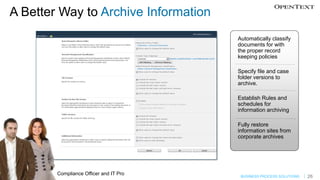 A Better Way to Archive Information
                                        Automatically classify
                                        documents for with
                                        the proper record
                                        keeping policies

                                        Specify file and case
                                        folder versions to
                                        archive.

                                        Establish Rules and
                                        schedules for
                                        information archiving

                                        Fully restore
                                        information sites from
                                        corporate archives




        Compliance Officer and IT Pro    BUSINESS PROCESS SOLUTIONS   26
 