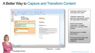 A Better Way to Capture and Transform Content
                                         Automate capture-driven
                                         processes and cases

                                         Transform paper and
                                         electronic documents / forms
                                         into actionable information

                                         Improve document
                                         preparation, manager
                                         approvals, and back office-
                                         routing

                                         Eliminate lost or misfiled
                                         documents

                                         Find documents faster with
                                         automated metadata
                                         collection




      Knowledge Worker                    BUSINESS PROCESS SOLUTIONS    7
 