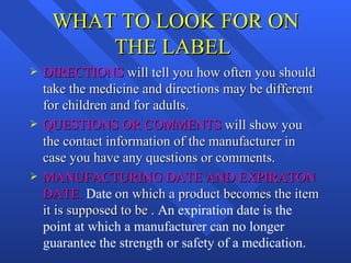 WHAT TO LOOK FOR ON THE LABEL  DIRECTIONS  will tell you how often you should take the medicine and directions may be different for children and for adults. QUESTIONS OR COMMENTS  will show you the contact information of the manufacturer in case you have any questions or comments. MANUFACTURING DATE AND EXPIRATON DATE.  Date  on which a product becomes the item it is supposed to be .  An expiration date is the point at which a manufacturer can no longer guarantee the strength or safety of a medication. 