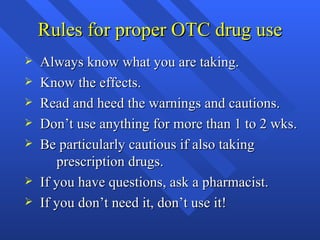 Rules for proper OTC drug use Always know what you are taking. Know the effects. Read and heed the warnings and cautions. Don’t use anything for more than 1 to 2 wks. Be particularly cautious if also taking  prescription drugs. If you have questions, ask a pharmacist. If you don’t need it, don’t use it! 