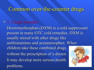 Common over-the-counter drugs  1. Cough remedies Dextromethorphan (DXM) is a cold suppressant present in many OTC cold remedies. DXM is usually mixed with other drugs like antihistamines and acetaminophen. When children take these combined drugs  without the prescription of a doctor.  It may develop more serious health  problems.  