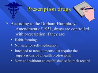 Prescription drugs According to the Durham-Humphrey  Amendment of 1951, drugs are controlled  with prescription if they are: Habit-forming  Not safe for self-medication Intended to treat ailments that require the  supervisions of a health professional New and without an established safe track record Zantac 