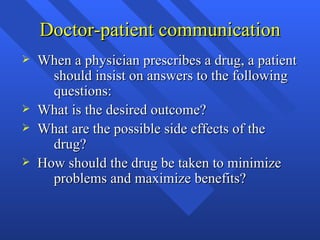 Doctor-patient communication When a physician prescribes a drug, a patient  should insist on answers to the following  questions: What is the desired outcome? What are the possible side effects of the  drug? How should the drug be taken to minimize  problems and maximize benefits? 