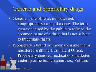 Generic and proprietary drugs Generic  is the official, nonpatented,  nonproprietary name of a drug. The term  generic is used by the public to refer to the  common name of a drug that is not subject  to trademark rights. Proprietary  a brand or trademark name that is  registered with the U.S. Patent Office.  Proprietary denoted medications marketed  under specific brand names, i.e., Valium. 